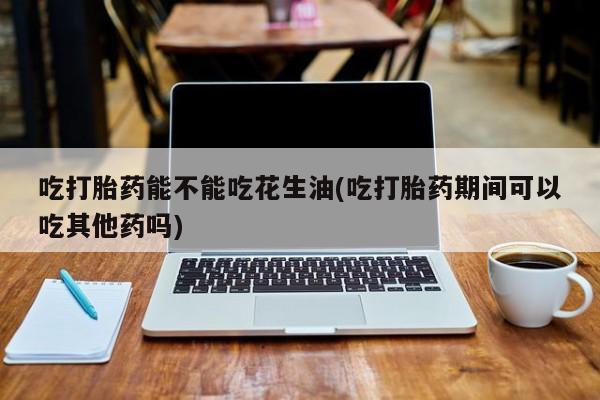 米非司酮在线下单吃打胎药能不能吃花生油(吃打胎药期间可以吃其他药吗)