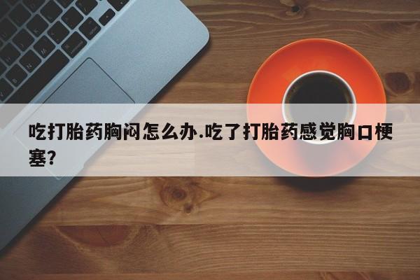米非司酮在线下单吃打胎药胸闷怎么办.吃了打胎药感觉胸口梗塞？