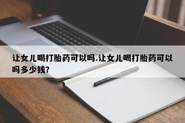 米非司酮在线下单让女儿喝打胎药可以吗.让女儿喝打胎药可以吗多少钱？