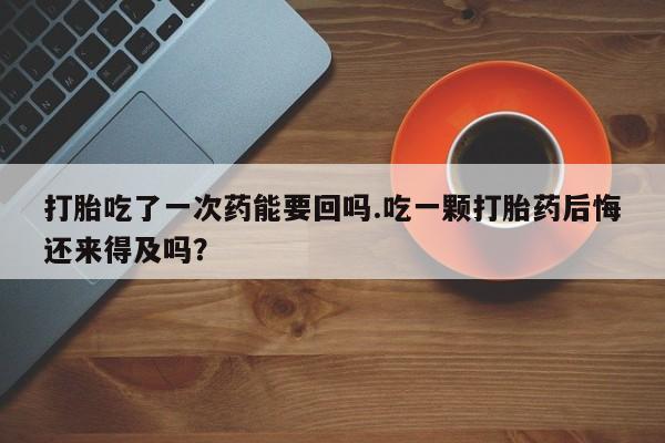 米非司酮在线下单打胎吃了一次药能要回吗.吃一颗打胎药后悔还来得及吗？