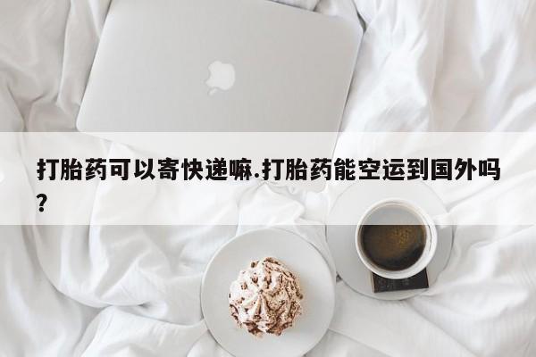 米非司酮在线下单打胎药可以寄快递嘛.打胎药能空运到国外吗？