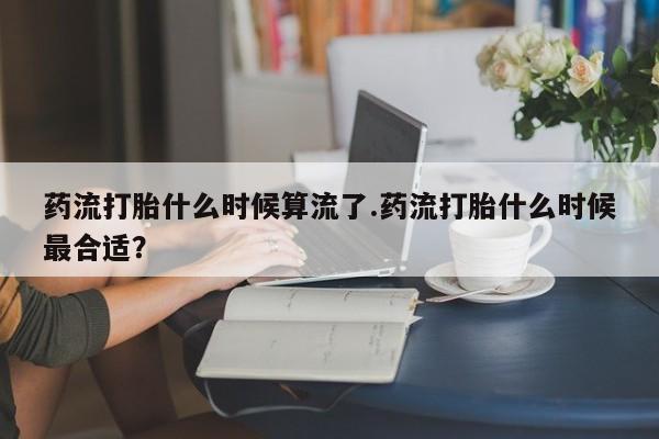 米非司酮在线下单药流打胎什么时候算流了.药流打胎什么时候最合适？
