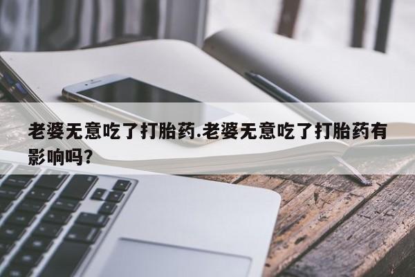 米非司酮在线下单老婆无意吃了打胎药.老婆无意吃了打胎药有影响吗？