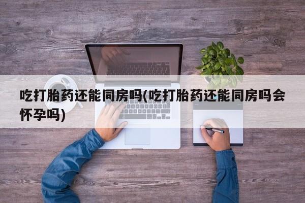 米非司酮在线下单吃打胎药还能同房吗(吃打胎药还能同房吗会怀孕吗)
