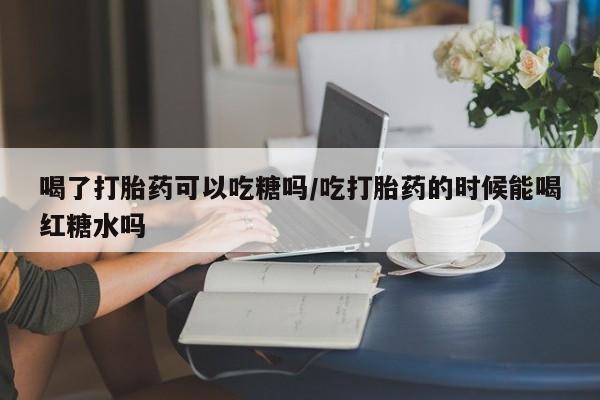 米非司酮在线下单喝了打胎药可以吃糖吗/吃打胎药的时候能喝红糖水吗