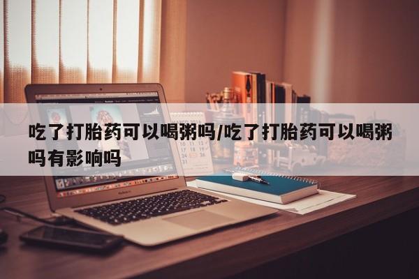 米非司酮在线下单吃了打胎药可以喝粥吗/吃了打胎药可以喝粥吗有影响吗