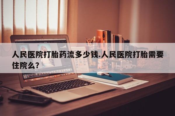 米非司酮在线下单人民医院打胎药流多少钱.人民医院打胎需要住院么？