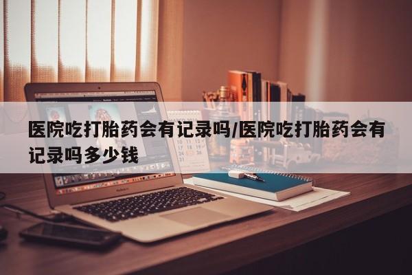 米非司酮在线下单医院吃打胎药会有记录吗/医院吃打胎药会有记录吗多少钱