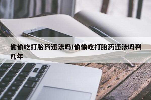 米非司酮在线下单偷偷吃打胎药违法吗/偷偷吃打胎药违法吗判几年