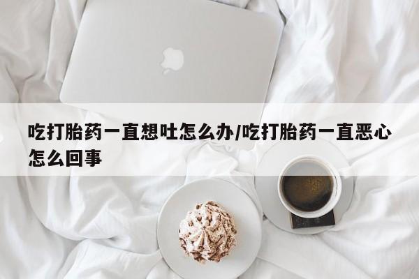 米非司酮在线下单吃打胎药一直想吐怎么办/吃打胎药一直恶心怎么回事