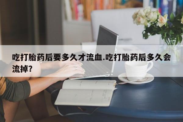 米非司酮在线下单吃打胎药后要多久才流血.吃打胎药后多久会流掉？