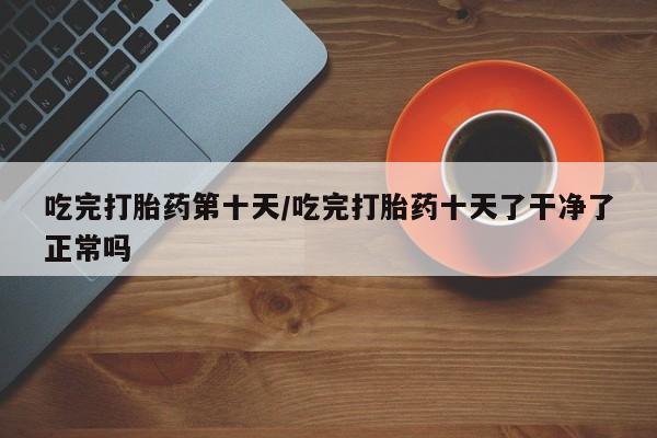 米非司酮在线下单吃完打胎药第十天/吃完打胎药十天了干净了正常吗