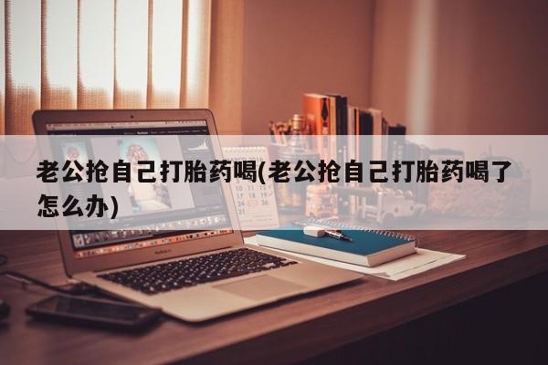 米非司酮在线下单老公抢自己打胎药喝(老公抢自己打胎药喝了怎么办)
