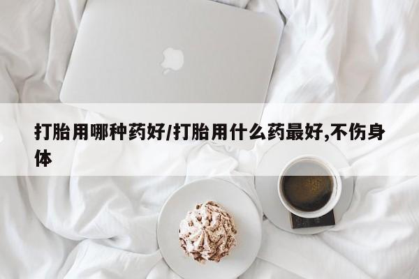 米非司酮在线下单打胎用哪种药好/打胎用什么药最好,不伤身体