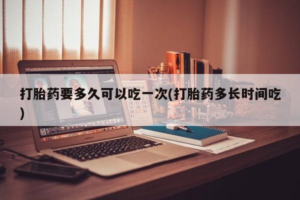 米非司酮在线下单打胎药要多久可以吃一次(打胎药多长时间吃)