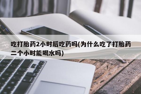 米非司酮在线下单吃打胎药2小时后吃药吗(为什么吃了打胎药二个小时能喝水吗)