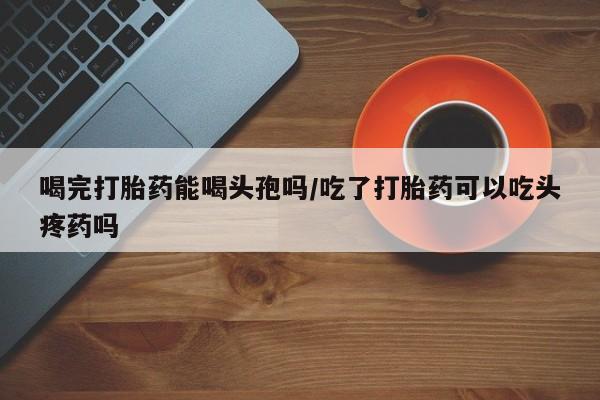 米非司酮在线下单喝完打胎药能喝头孢吗/吃了打胎药可以吃头疼药吗