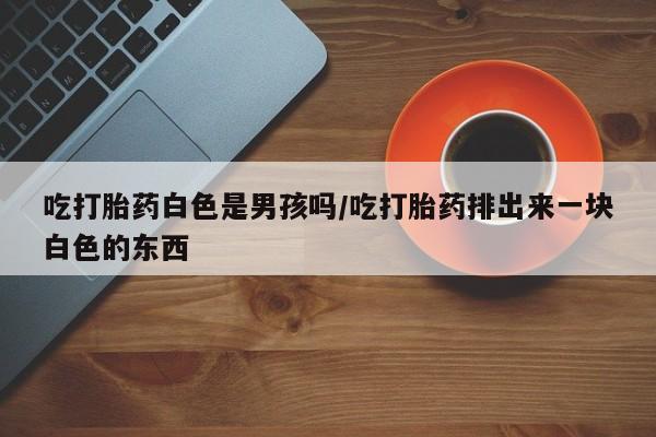 米非司酮在线下单吃打胎药白色是男孩吗/吃打胎药排出来一块白色的东西