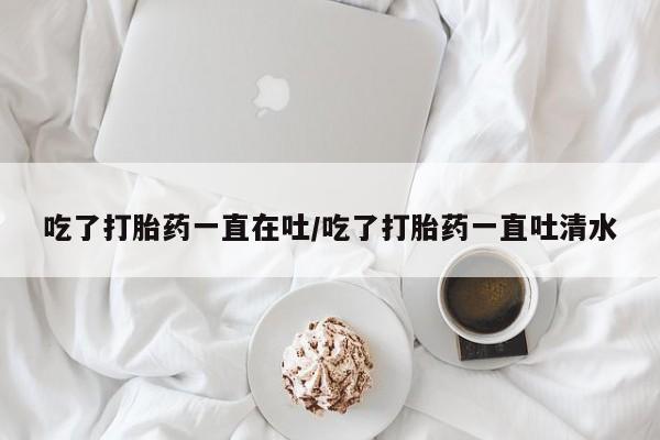 米非司酮在线下单吃了打胎药一直在吐/吃了打胎药一直吐清水