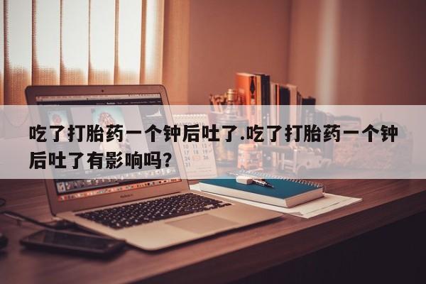 米非司酮在线下单吃了打胎药一个钟后吐了.吃了打胎药一个钟后吐了有影响吗？