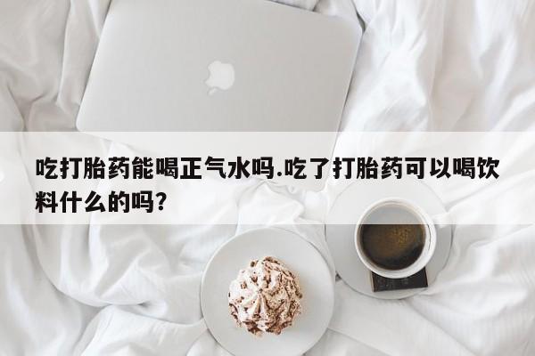 米非司酮在线下单吃打胎药能喝正气水吗.吃了打胎药可以喝饮料什么的吗？