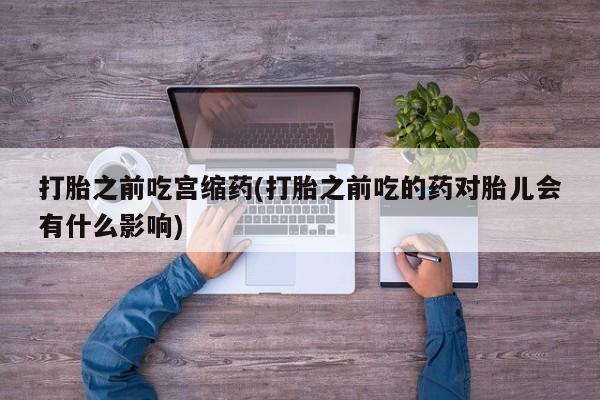 米非司酮在线下单打胎之前吃宫缩药(打胎之前吃的药对胎儿会有什么影响)