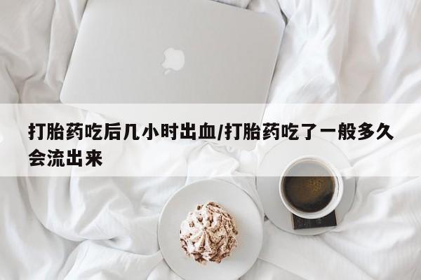 米非司酮在线下单打胎药吃后几小时出血/打胎药吃了一般多久会流出来