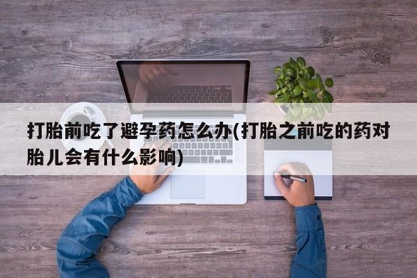 米非司酮在线下单打胎前吃了避孕药怎么办(打胎之前吃的药对胎儿会有什么影响)