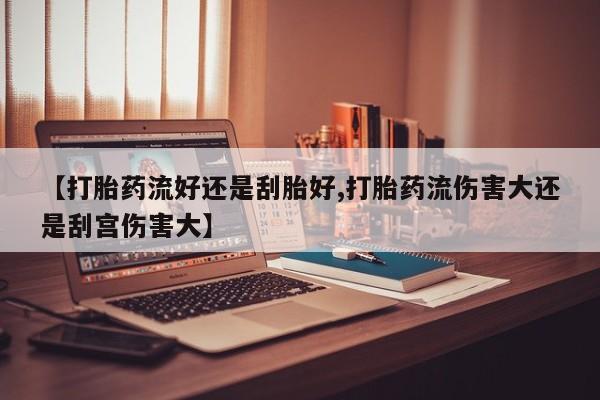米非司酮在线下单【打胎药流好还是刮胎好,打胎药流伤害大还是刮宫伤害大】
