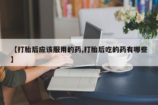 米非司酮在线下单【打胎后应该服用的药,打胎后吃的药有哪些】