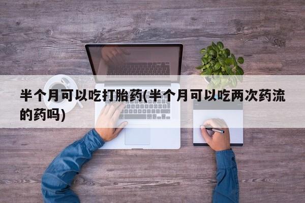 米非司酮在线下单半个月可以吃打胎药(半个月可以吃两次药流的药吗)