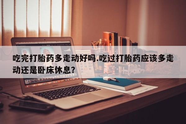 米非司酮在线下单吃完打胎药多走动好吗.吃过打胎药应该多走动还是卧床休息？