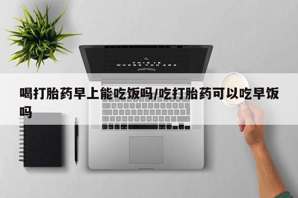 米非司酮在线下单喝打胎药早上能吃饭吗/吃打胎药可以吃早饭吗