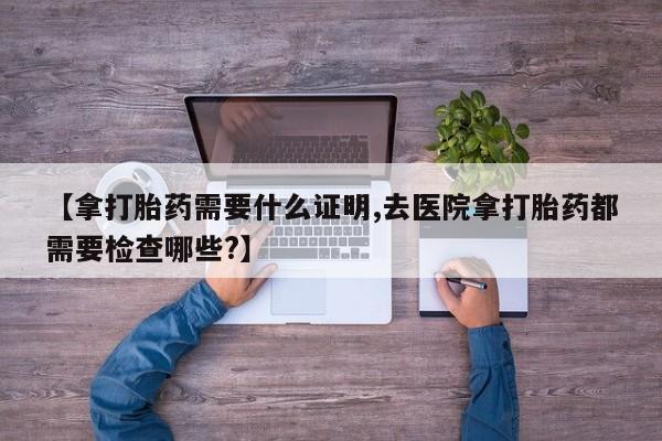 米非司酮在线下单【拿打胎药需要什么证明,去医院拿打胎药都需要检查哪些?】