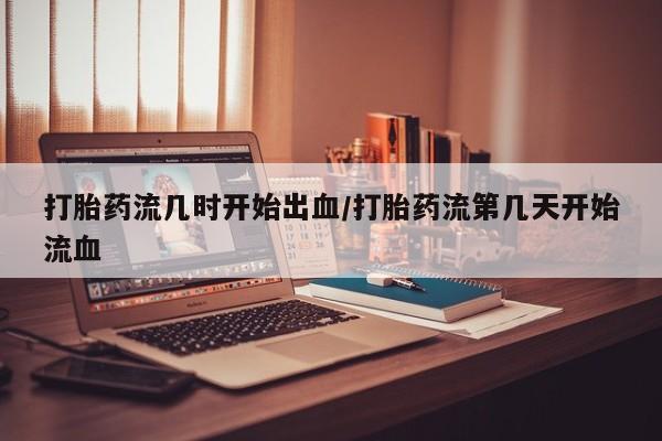 米非司酮在线下单打胎药流几时开始出血/打胎药流第几天开始流血
