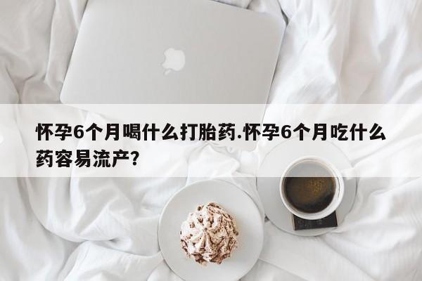 米非司酮在线下单怀孕6个月喝什么打胎药.怀孕6个月吃什么药容易流产？