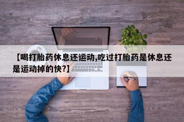 米非司酮在线下单【喝打胎药休息还运动,吃过打胎药是休息还是运动掉的快?】