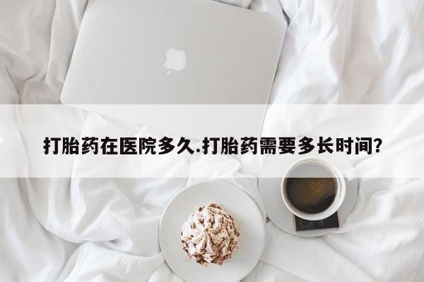 米非司酮在线下单打胎药在医院多久.打胎药需要多长时间？