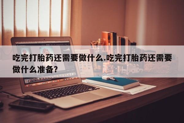 米非司酮在线下单吃完打胎药还需要做什么.吃完打胎药还需要做什么准备？