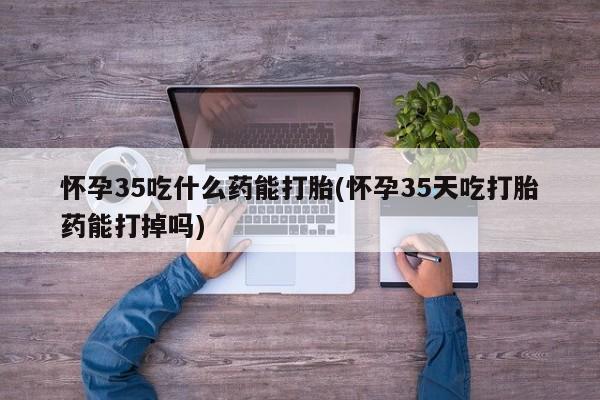 米非司酮在线下单怀孕35吃什么药能打胎(怀孕35天吃打胎药能打掉吗)