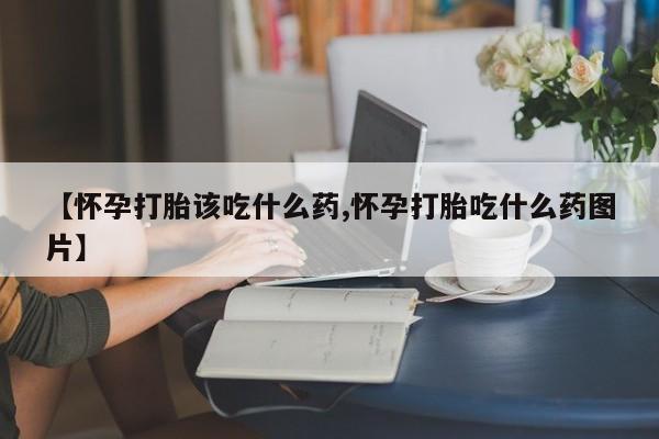 米非司酮在线下单【怀孕打胎该吃什么药,怀孕打胎吃什么药图片】