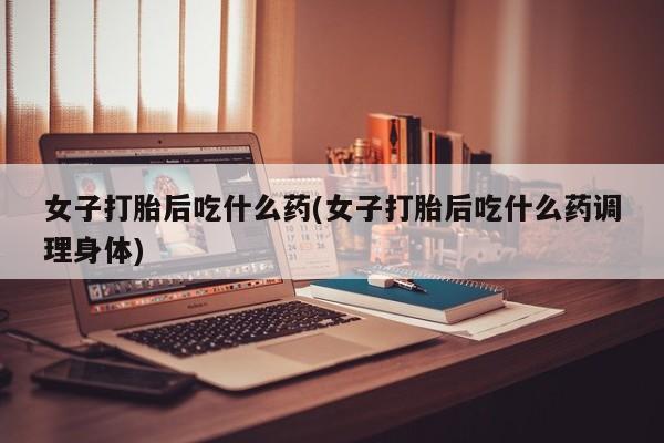 米非司酮在线下单女子打胎后吃什么药(女子打胎后吃什么药调理身体)