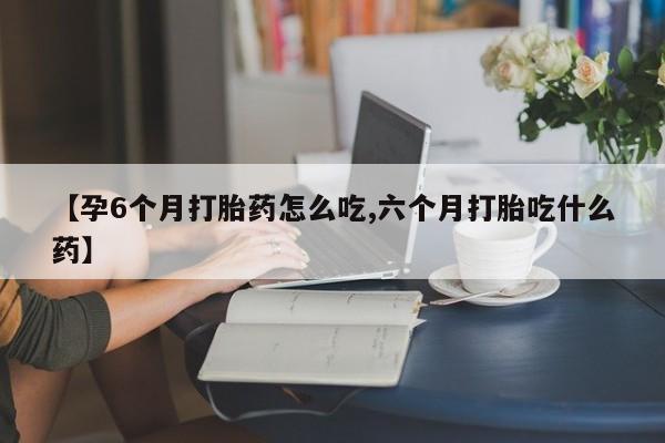 米非司酮在线下单【孕6个月打胎药怎么吃,六个月打胎吃什么药】
