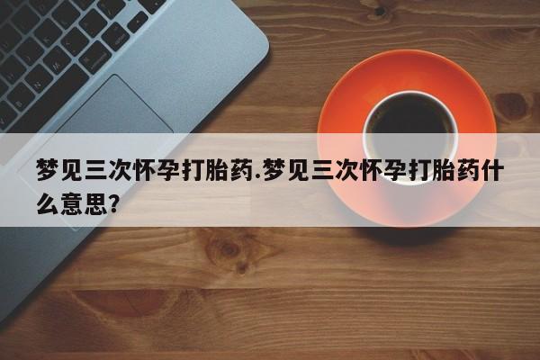 米非司酮在线下单梦见三次怀孕打胎药.梦见三次怀孕打胎药什么意思？