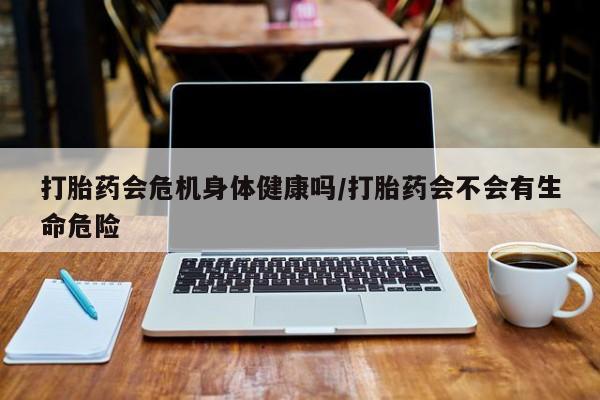 米非司酮在线下单打胎药会危机身体健康吗/打胎药会不会有生命危险