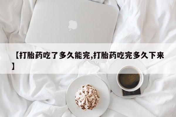 米非司酮在线下单【打胎药吃了多久能完,打胎药吃完多久下来】