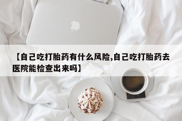 米非司酮在线下单【自己吃打胎药有什么风险,自己吃打胎药去医院能检查出来吗】