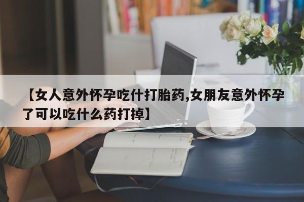 米非司酮在线下单【女人意外怀孕吃什打胎药,女朋友意外怀孕了可以吃什么药打掉】