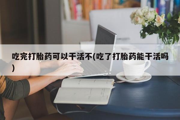米非司酮在线下单吃完打胎药可以干活不(吃了打胎药能干活吗)