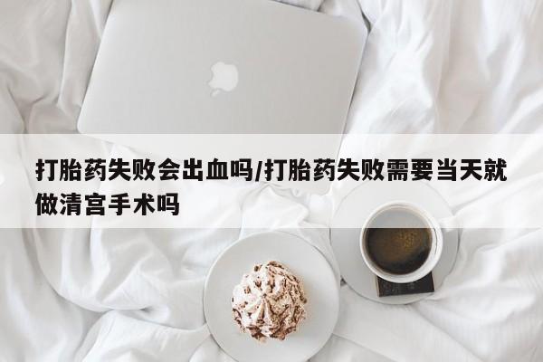 米非司酮在线下单打胎药失败会出血吗/打胎药失败需要当天就做清宫手术吗